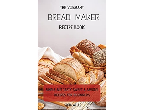 Livro The Vibrant Bread Maker Recipe Book Simple But Tasty Sweet Savory Recipes For Beginners de Sofia Wells (Inglês)