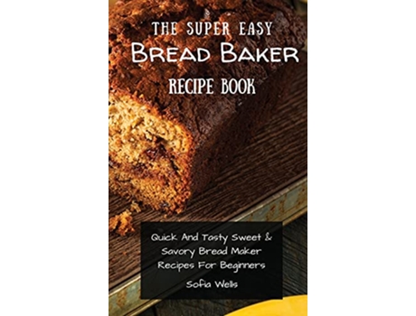 Livro The Super Easy Bread Baker Recipe Book Quick And Tasty Sweet Savory Bread Maker Recipes For Beginners de Sofia Wells (Inglês)