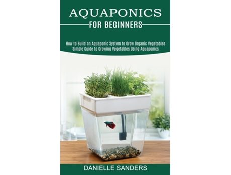 Livro Aquaponics For Beginners How To Build An Aquaponic System To Grow Organic Vegetables De Danielle Sanders (inglês)