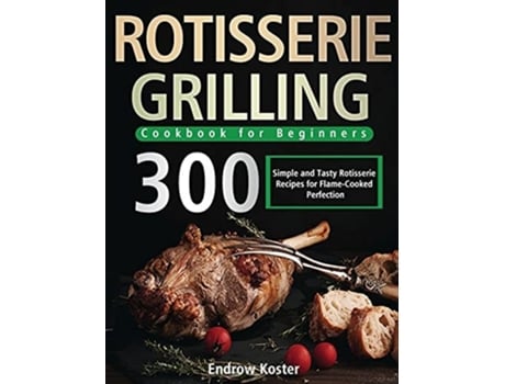 Livro Rotisserie Grilling Cookbook For Beginners 300 Simple And Tasty Rotisserie Recipes For Flame-cooked Perfection De Koster E Endrow (inglês)