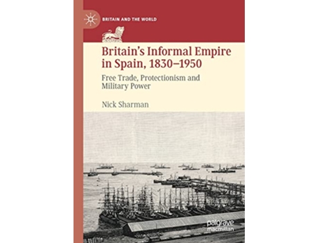 Livro Britain’s Informal Empire in Spain 18301950 Free Trade Protectionism and Military Power Britain and the World de Nick Sharman (Inglês)