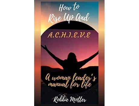 Livro How To Rise Up And A.c.h.i.e.v.e A Woman Leaders Manual For Life De Robbie Motter (inglês)