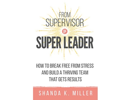 Livro From Supervisor to Super Leader How to Break Free from Stress and Build a Thriving Team That Gets Results de Shanda K Miller (Inglês)