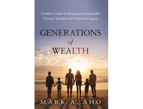 Livro Generations Of Wealth A Fathers Guide To Designing An Unshakable Personal, Spiritual, And Professional Legacy De Mark A Aho (inglês - Capa Dura)