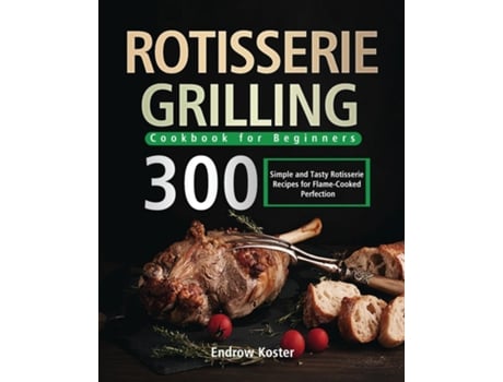 Livro Rotisserie Grilling Cookbook For Beginners 300 Simple And Tasty Rotisserie Recipes For Flame-cooked Perfection De Endrow Koster (inglês)