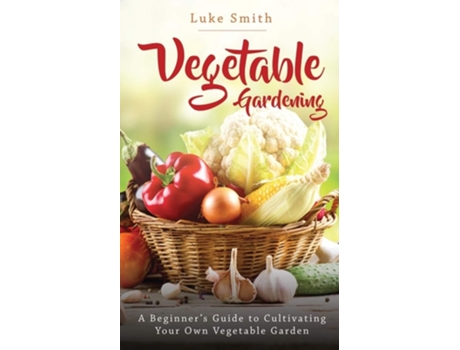 Livro Vegetable Gardening A Beginners Guide To Cultivating Your Own Vegetable Garden De Luke Smith (inglês)