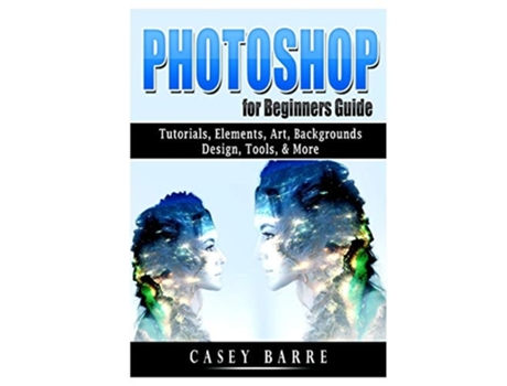 Livro Photoshop For Beginners Guide Tutorials, Elements, Art, Backgrounds, Design, Tools, Amp More De Casey Barre (inglês)