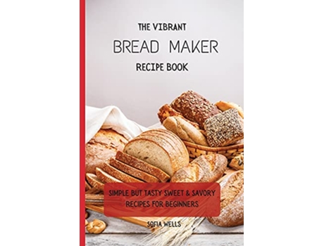 Livro The Vibrant Bread Maker Recipe Book Simple But Tasty Sweet Savory Recipes For Beginners de Sofia Wells (Inglês)