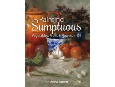 Livro Painting Sumptuous Vegetables, Fruits & Flowers in Oil de Joe Anna Arnett (Inglês)