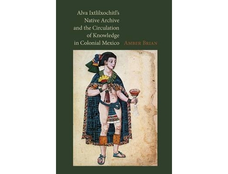 Livro alva ixtlilxochitl's native archive and the circulation of knowledge in colonial mexico de amber e. brian (inglês)