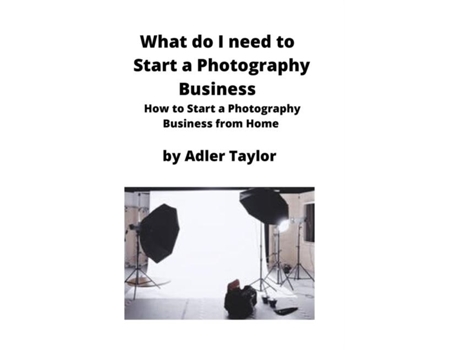 Livro What Do I Need To Start A Photography Business How To Start A Photography Business From Home De Adler Taylor (inglês)