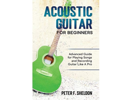 Livro Acoustic Guitar for Beginners Advanced Guide for Playing Songs and Recording Guitar Like A Pro de Peter F Sheldon (Inglês)