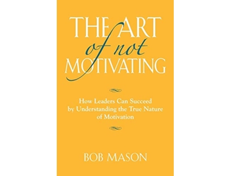 Livro The Art Of Not Motivating How Leaders Can Succeed By Understanding The True Nature Of Motivation De Bob Mason (inglês)