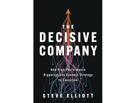Livro The Decisive Company How High-Performance Organizations Connect Strategy to Execution de Steve Elliott (Inglês)