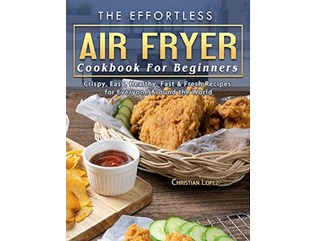 Livro The Effortless Air Fryer Cookbook For Beginners Crispy Easy Healthy Fast Fresh Recipes for Everyone Around the World de Christian Lopez (Inglês)