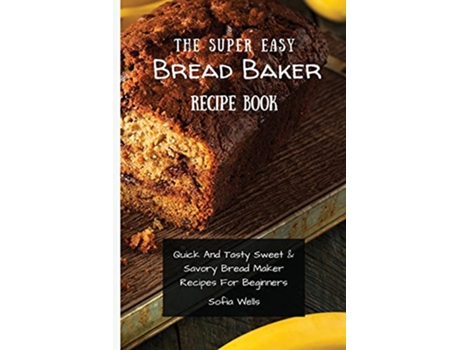 Livro The Super Easy Bread Baker Recipe Book Quick And Tasty Sweet Savory Bread Maker Recipes For Beginners de Sofia Wells (Inglês)