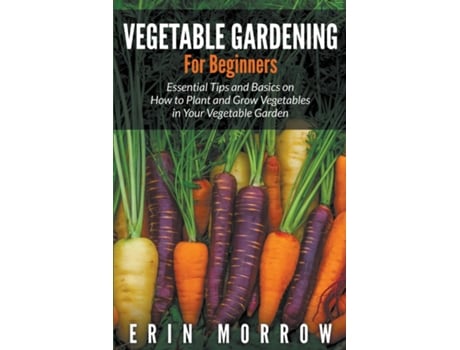 Livro Vegetable Gardening For Beginners Essential Tips And Basics On How To Plant And Grow Vegetable In Your Vegetable Garden De Erin Morrow (inglês)