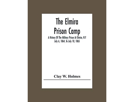 Livro The Elmira Prison Camp A History Of The Military Prison At Elmira, N.y July 6, 1864, To July 10, 1865 De Clay W Holmes (inglês)